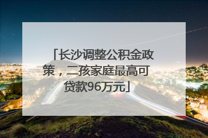 长沙调整公积金政策，二孩家庭最高可贷款96万元